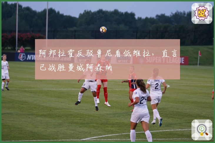 阿邦拉霍反驳鲁尼看低维拉，直言已战胜曼城阿森纳