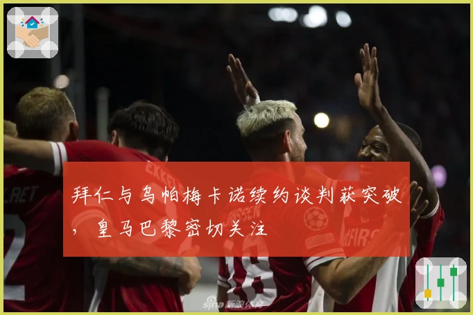拜仁与乌帕梅卡诺续约谈判获突破，皇马巴黎密切关注