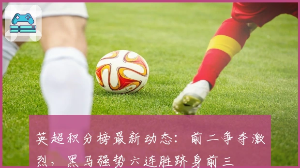 英超积分榜最新动态：前二争夺激烈，黑马强势六连胜跻身前三