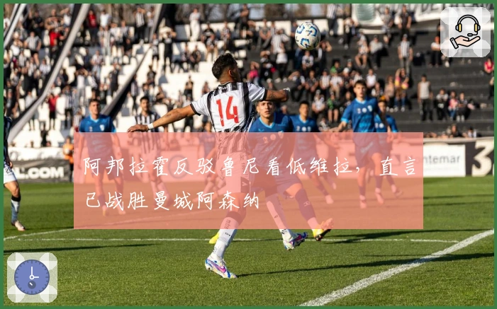 阿邦拉霍反驳鲁尼看低维拉，直言已战胜曼城阿森纳