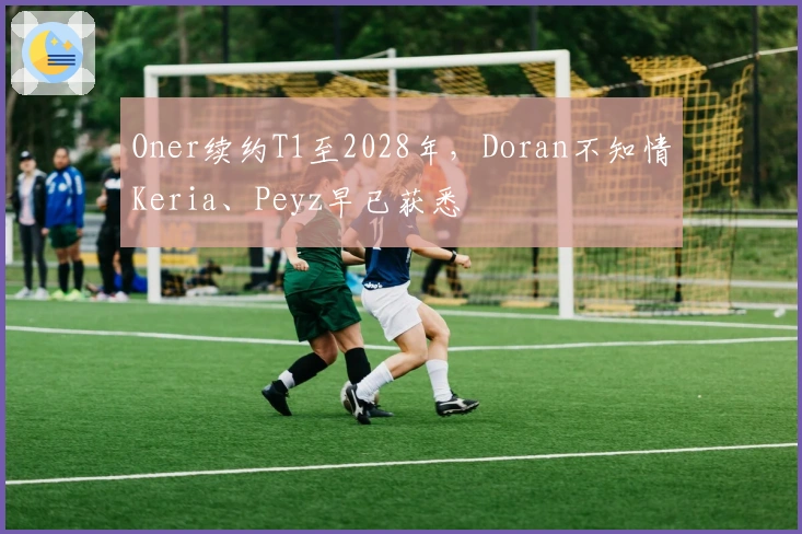 Oner续约T1至2028年，Doran不知情Keria、Peyz早已获悉