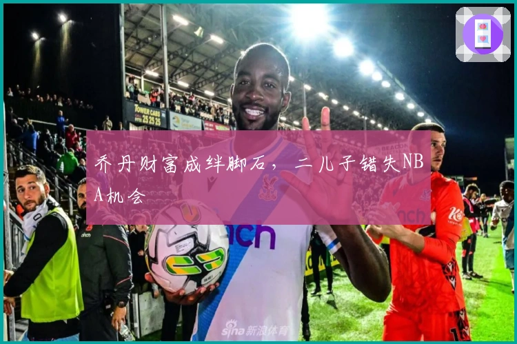 乔丹财富成绊脚石,二儿子错失NBA机会