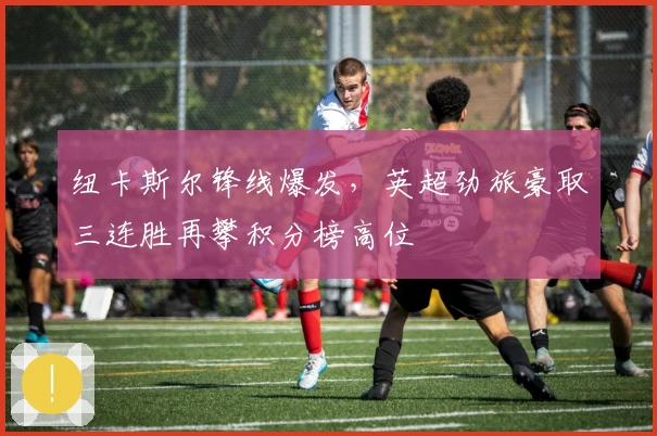 纽卡斯尔锋线爆发，英超劲旅豪取三连胜再攀积分榜高位