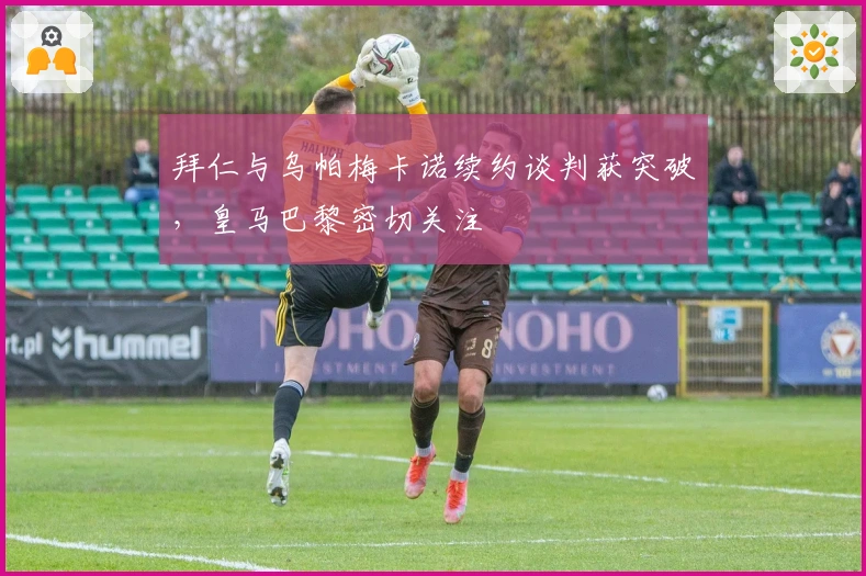 拜仁与乌帕梅卡诺续约谈判获突破，皇马巴黎密切关注