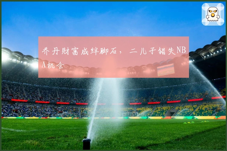 乔丹财富成绊脚石，二儿子错失NBA机会